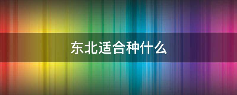 东北适合种什么（东北适合种什么蔬菜）