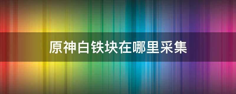 原神白铁块在哪里采集 原神铁块怎么采集