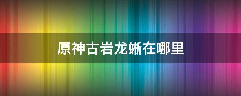 原神古岩龙蜥在哪里 原神古岩龙蜥在哪里刷新