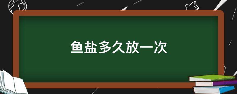 鱼盐多久放一次（鱼盐什么时候放）