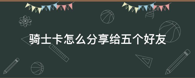 骑士卡怎么分享给五个好友（全球购骑士卡分享给好友）