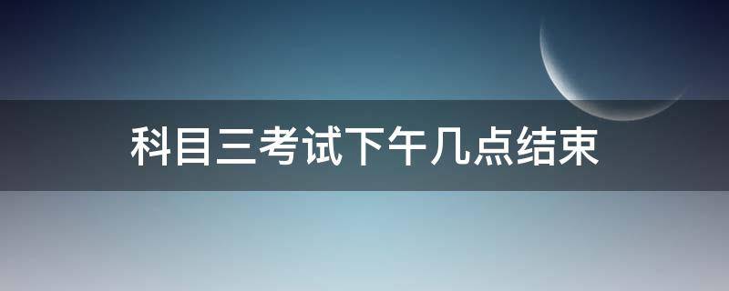 科目三考试下午几点结束（科目三考试考到下午几点）