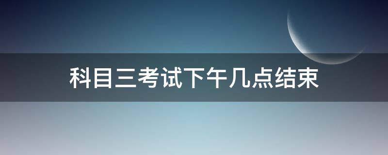 科目三考试下午几点结束（科目三考试考到下午几点）