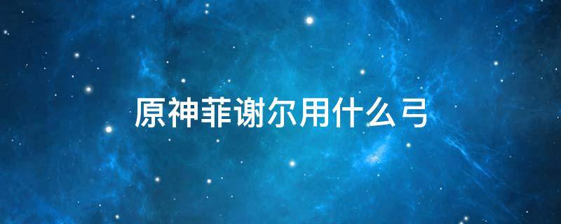 原神菲谢尔用什么弓 原神菲谢尔用什么弓箭