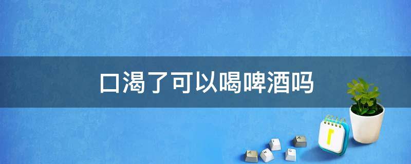 口渴了可以喝啤酒吗 口渴可以喝一点啤酒吗