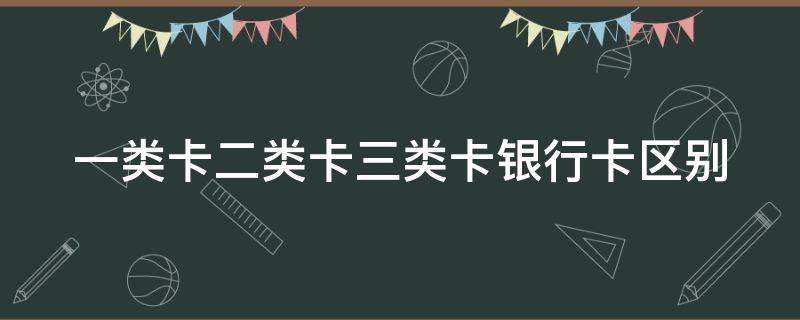 一类卡二类卡三类卡银行卡区别（银行为什么不愿意办一类卡）
