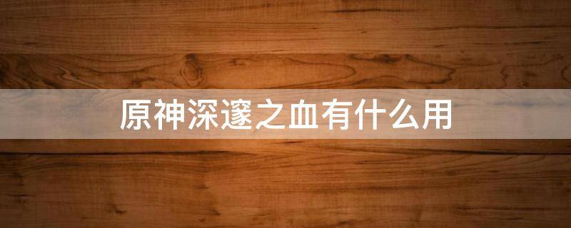 原神深邃之血有什么用（原神深邃之血如何进阶角色）