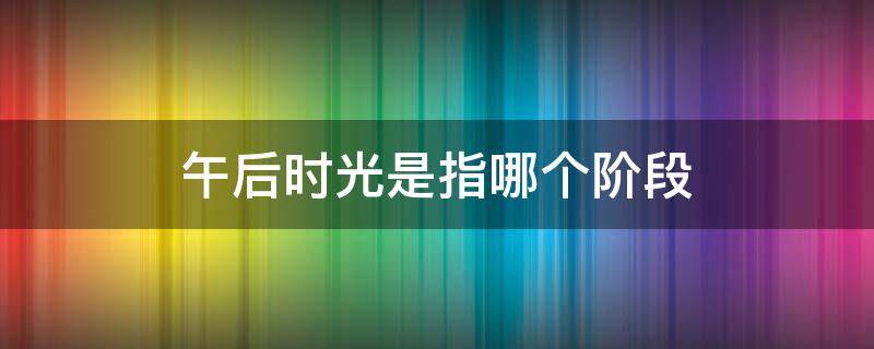 午后时光是指哪个阶段（午后是指什么时间段）