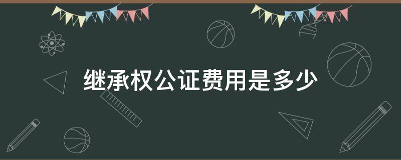 继承权公证费用是多少 继承权公证费多少钱