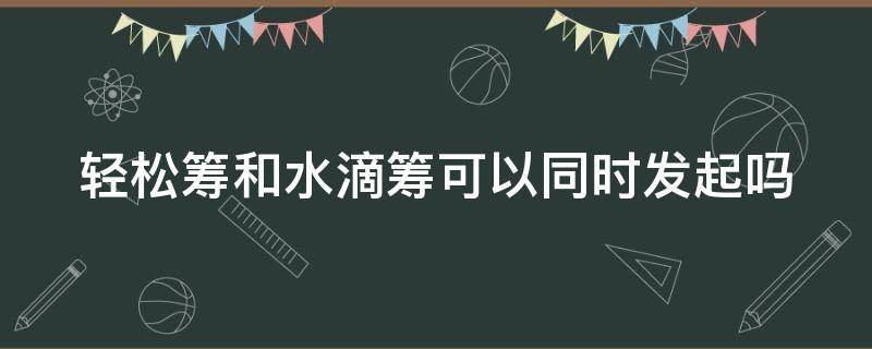 轻松筹和水滴筹可以同时发起吗 轻松筹和水滴筹什么关系