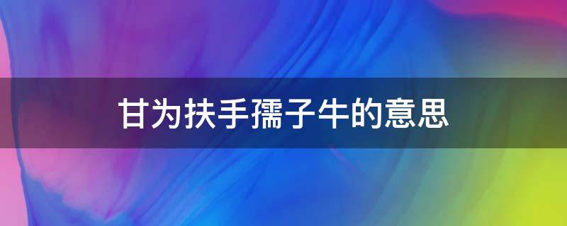 甘为扶手孺子牛的意思（俯首甘为孺子牛的孺子牛是什么意思）