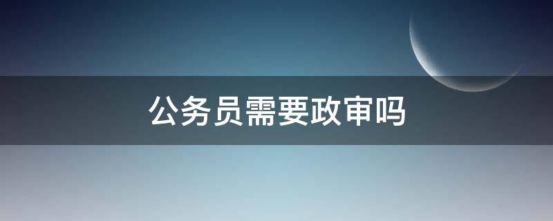 公务员需要政审吗（报考公务员需要政审吗）