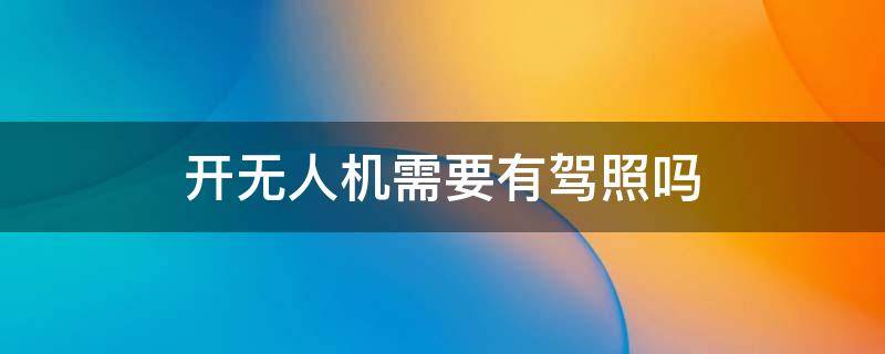 开无人机需要有驾照吗（开无人机需要驾驶证吗）