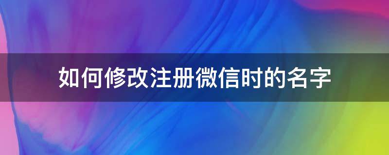 如何修改注册微信时的名字 微信注册时的名字可以修改吗