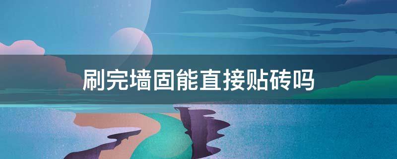 刷完墙固能直接贴砖吗 刷过墙固的能马上贴瓷砖吗