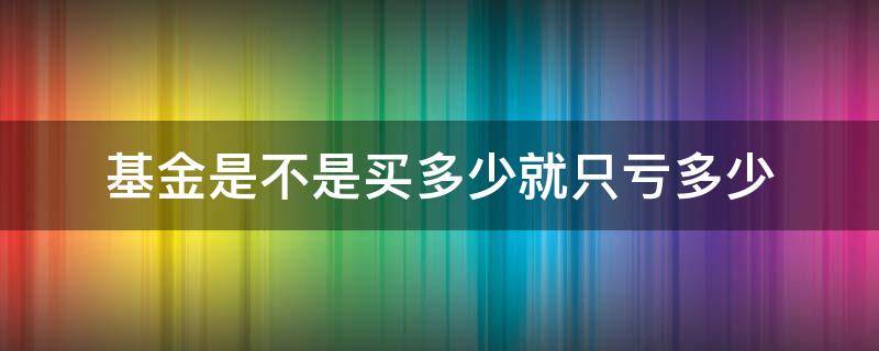基金是不是买多少就只亏多少 基金买多少亏多少?