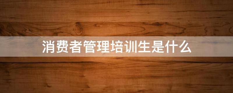 消费者管理培训生是什么 消费者管培生是做什么的