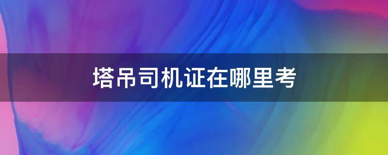 塔吊司机证在哪里考 塔吊司机证到哪里考