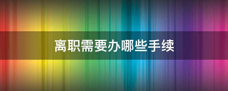 离职需要办哪些手续（离职一般需要办什么手续）