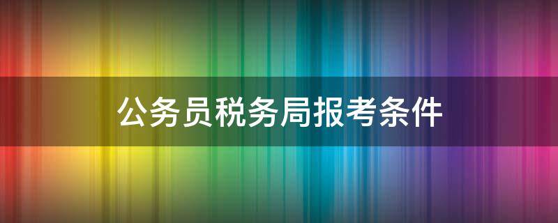 公务员税务局报考条件 税务局的公务员报考条件