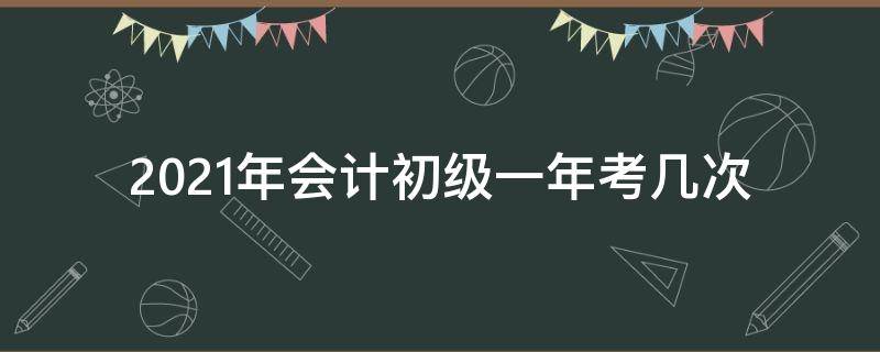 2021年会计初级一年考几次 2021年初级会计证考试一年有几次