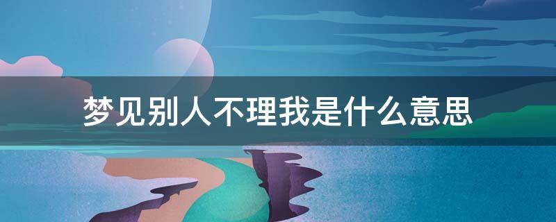 梦见别人不理我是什么意思（梦见别人不理你怎么回事）