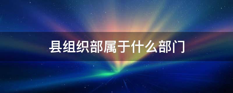 县组织部属于什么部门（组织部是县委的什么部门）