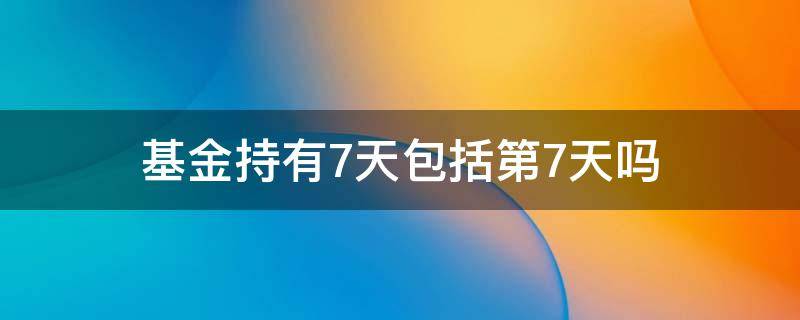 基金持有7天包括第7天吗 基金持有7天包含7天吗
