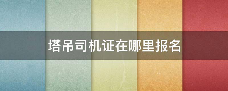 塔吊司机证在哪里报名（塔吊司机证在哪里报名办理）