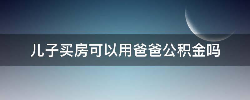 儿子买房可以用爸爸公积金吗 儿子买房能用爸爸的公积金吗