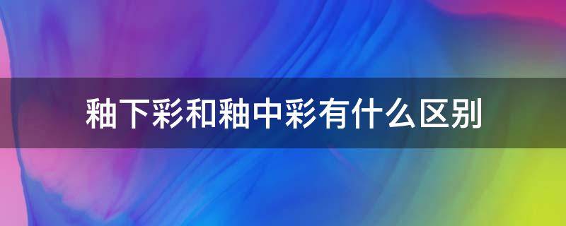 釉下彩和釉中彩有什么区别 釉中彩釉下彩的区别