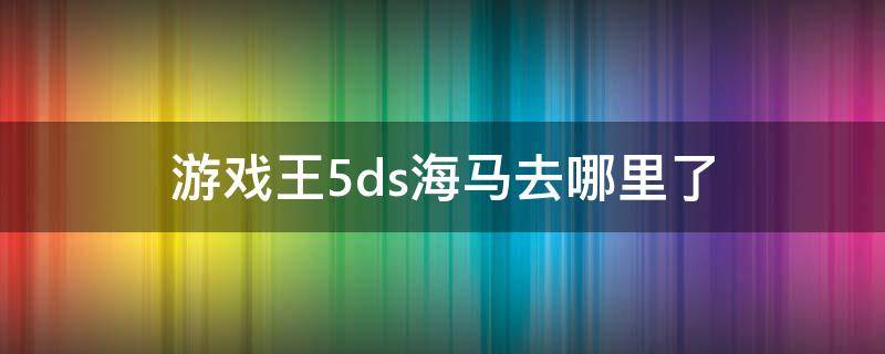 游戏王5ds海马去哪里了 游戏王5ds游戏去哪里了