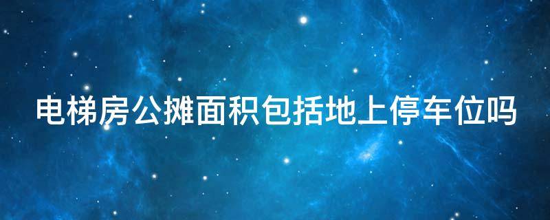 电梯房公摊面积包括地上停车位吗（电梯房公摊面积包括地上停车位吗怎么算）