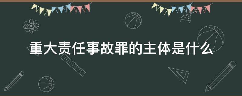 重大责任事故罪的主体是什么（构成重大责任事故罪的主体有哪些）