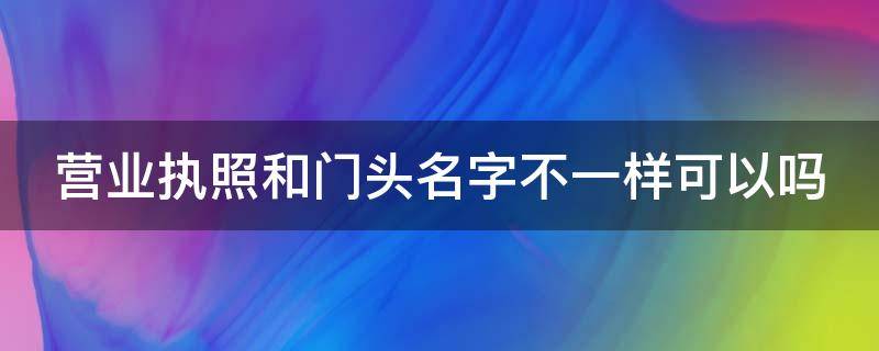 营业执照和门头名字不一样可以吗（营业执照名字可以改吗）