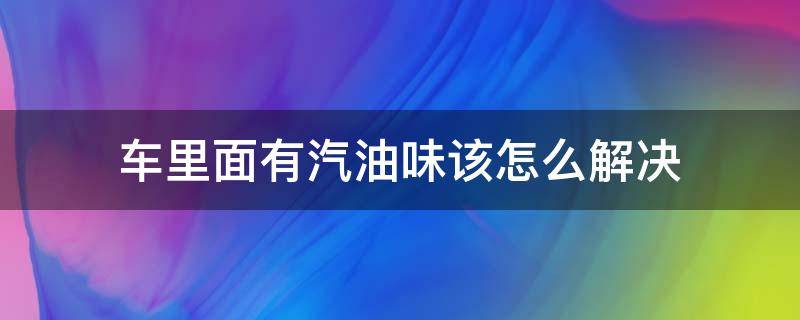 车里面有汽油味该怎么解决 汽车里面有汽油味是怎么解决