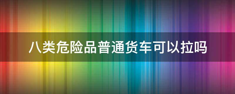八类危险品普通货车可以拉吗（八级危险品普通货车能拉吗）