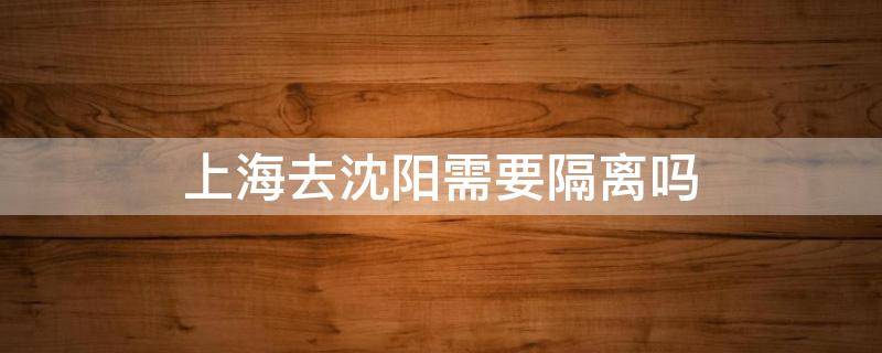 上海去沈阳需要隔离吗 现在沈阳去上海是否需要隔离