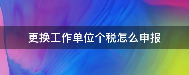 更换工作单位个税怎么申报（个税工作单位调整怎么报）