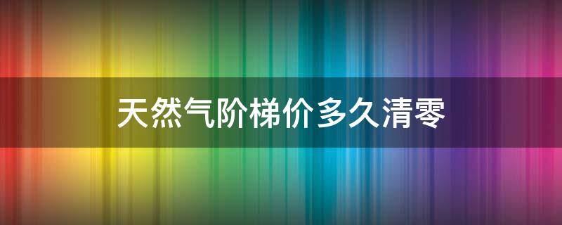 天然气阶梯价多久清零（天然气阶梯收费每年清零吗）