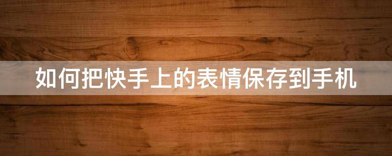 如何把快手上的表情保存到手机 如何把快手上的表情保存到手机相册