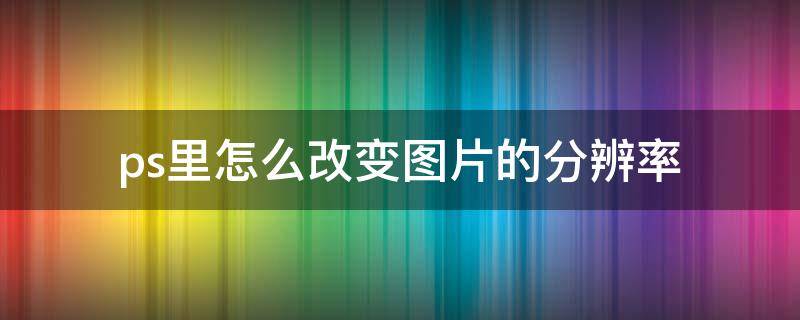 ps里怎么改变图片的分辨率 怎么用ps改变图片的分辨率