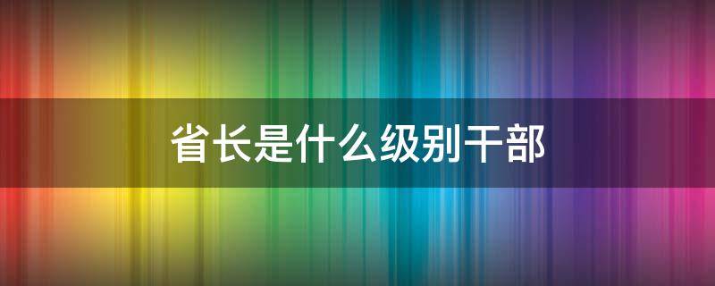 省长是什么级别干部（省长是什么级别干部电话）