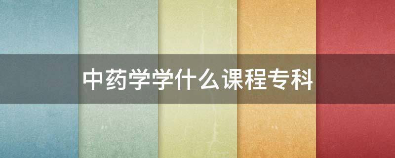 中药学学什么课程专科（中药学专科要学哪些课程）