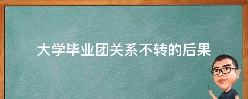 大学毕业团关系不转的后果（大学毕业团关系不转的后果智慧团建）