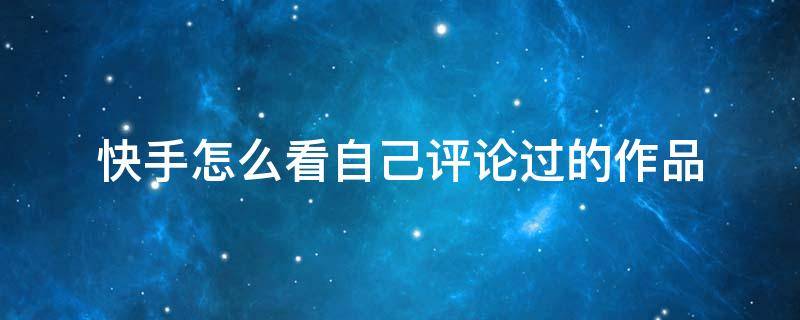 快手怎么看自己评论过的作品（快手如何看自己评论的作品）