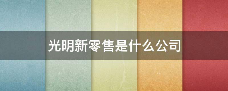 光明新零售是什么公司 光明新零售是什么公司和光明集团有关系吗?