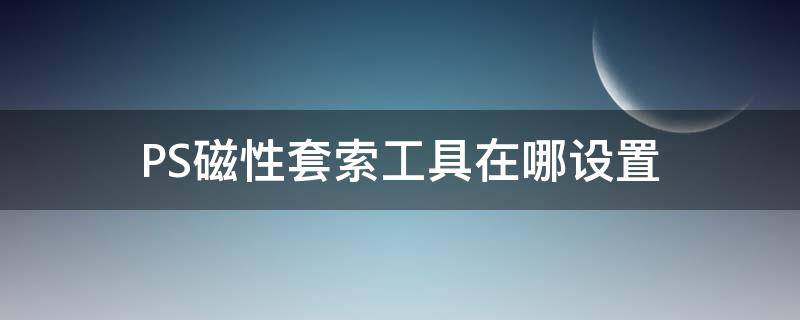 PS磁性套索工具在哪设置 ps用完磁性套索工具后怎么弄