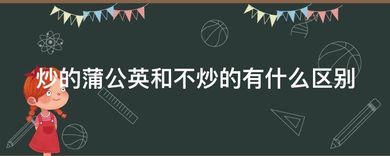 炒的蒲公英和不炒的有什么区别
