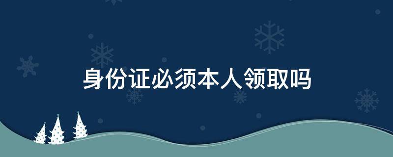 身份证必须本人领取吗 身份证必须本人领取吗2021